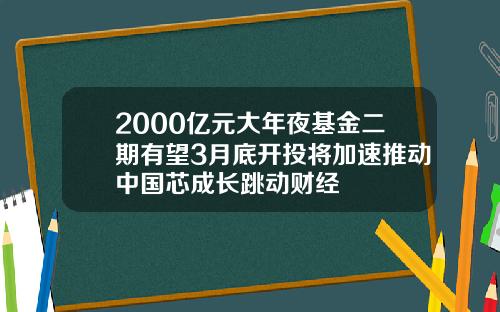 2000亿元大年夜基金二期有望3月底开投将加速推动中国芯成长跳动财经
