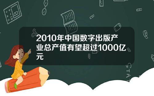 2010年中国数字出版产业总产值有望超过1000亿元
