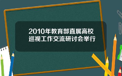 2010年教育部直属高校巡视工作交流研讨会举行