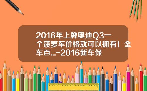 2016年上牌奥迪Q3一个菠萝车价格就可以拥有！全车百...-2016新车保险多少钱【新闻】