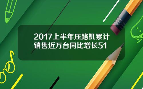 2017上半年压路机累计销售近万台同比增长51