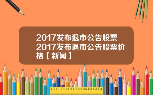 2017发布退市公告股票2017发布退市公告股票价格【新闻】