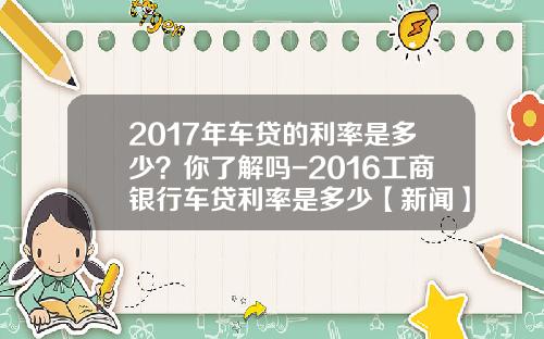 2017年车贷的利率是多少？你了解吗-2016工商银行车贷利率是多少【新闻】