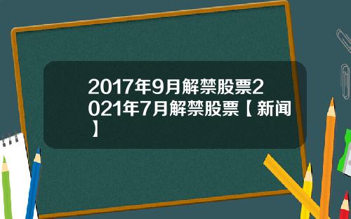 2017年9月解禁股票2021年7月解禁股票【新闻】
