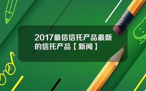 2017最信信托产品最新的信托产品【新闻】