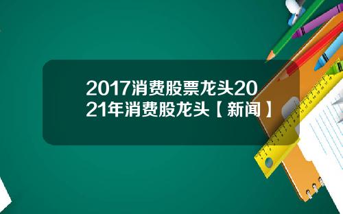 2017消费股票龙头2021年消费股龙头【新闻】