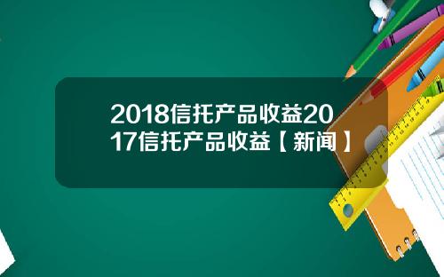 2018信托产品收益2017信托产品收益【新闻】