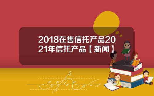 2018在售信托产品2021年信托产品【新闻】
