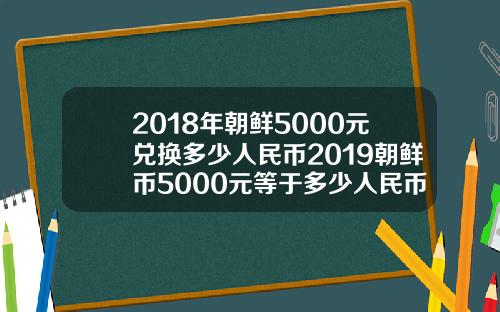 2018年朝鲜5000元兑换多少人民币2019朝鲜币5000元等于多少人民币【新闻】