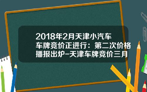 2018年2月天津小汽车车牌竞价正进行：第二次价格播报出炉-天津车牌竞价三月份多少钱【新闻】