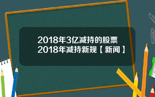2018年3亿减持的股票2018年减持新规【新闻】