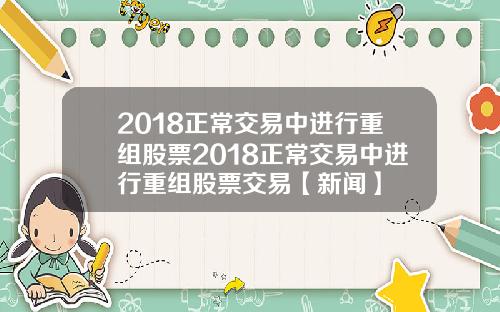 2018正常交易中进行重组股票2018正常交易中进行重组股票交易【新闻】