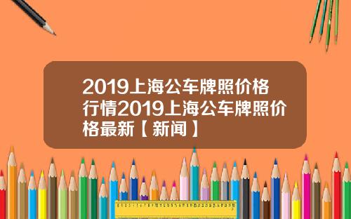 2019上海公车牌照价格行情2019上海公车牌照价格最新【新闻】
