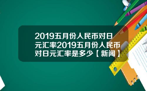 2019五月份人民币对日元汇率2019五月份人民币对日元汇率是多少【新闻】