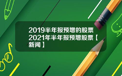 2019半年报预增的股票2021年半年报预增股票【新闻】