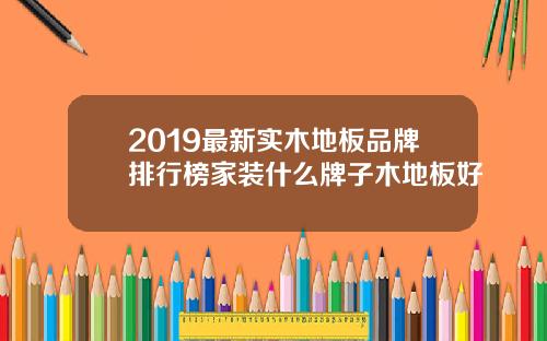 2019最新实木地板品牌排行榜家装什么牌子木地板好