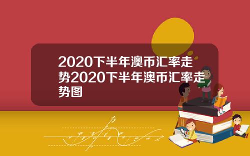 2020下半年澳币汇率走势2020下半年澳币汇率走势图
