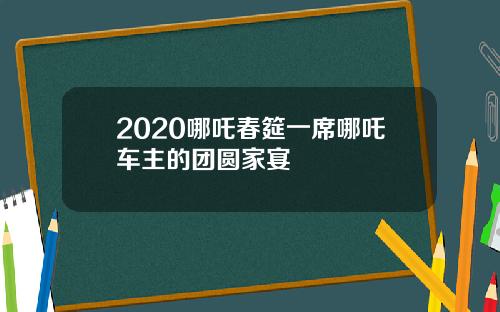 2020哪吒春筵一席哪吒车主的团圆家宴