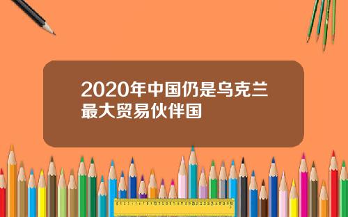 2020年中国仍是乌克兰最大贸易伙伴国