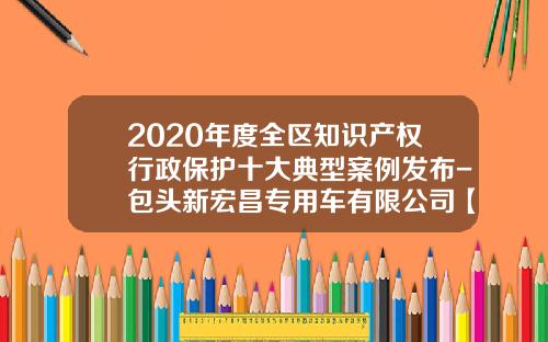 2020年度全区知识产权行政保护十大典型案例发布-包头新宏昌专用车有限公司【新闻】