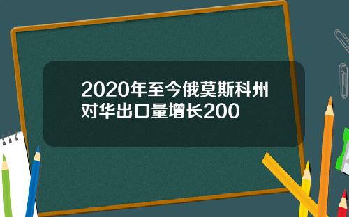 2020年至今俄莫斯科州对华出口量增长200