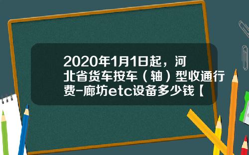 2020年1月1日起，河北省货车按车（轴）型收通行费-廊坊etc设备多少钱【新闻】