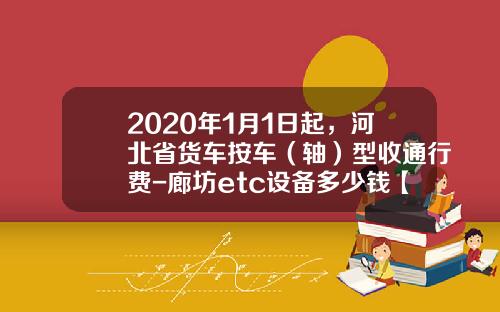 2020年1月1日起，河北省货车按车（轴）型收通行费-廊坊etc设备多少钱【新闻】