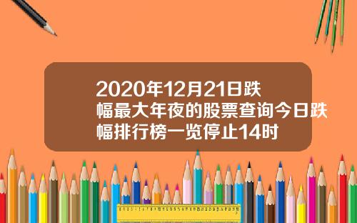 2020年12月21日跌幅最大年夜的股票查询今日跌幅排行榜一览停止14时