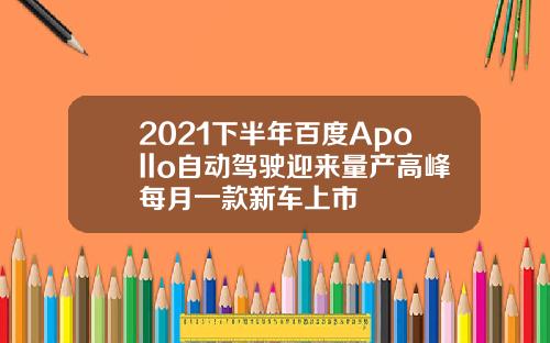 2021下半年百度Apollo自动驾驶迎来量产高峰每月一款新车上市