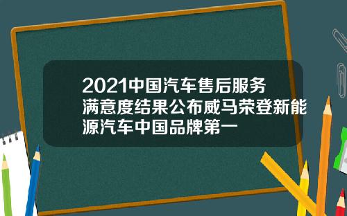 2021中国汽车售后服务满意度结果公布威马荣登新能源汽车中国品牌第一