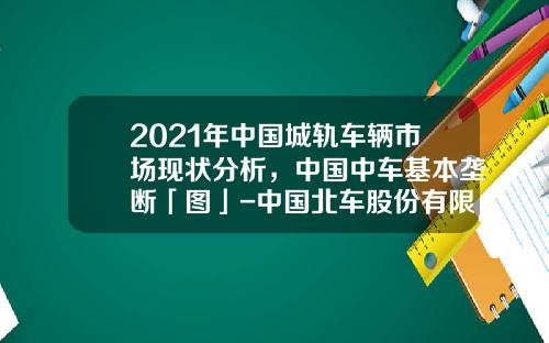 2021年中国城轨车辆市场现状分析，中国中车基本垄断「图」-中国北车股份有限公司【新闻】