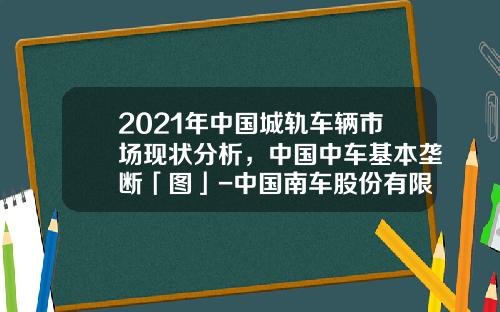 2021年中国城轨车辆市场现状分析，中国中车基本垄断「图」-中国南车股份有限公司【新闻】