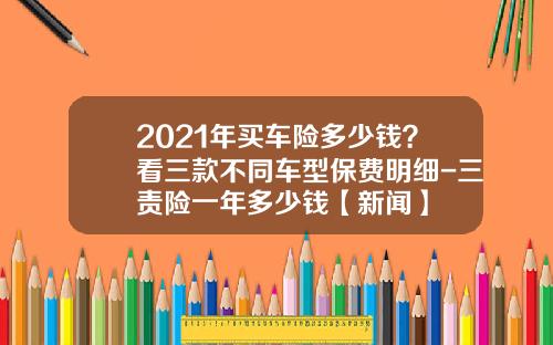2021年买车险多少钱？看三款不同车型保费明细-三责险一年多少钱【新闻】