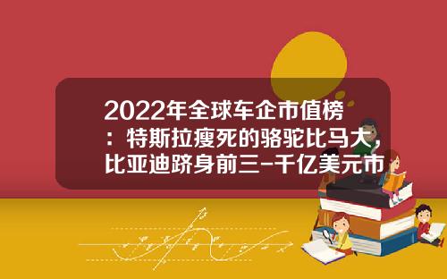 2022年全球车企市值榜：特斯拉瘦死的骆驼比马大，比亚迪跻身前三-千亿美元市值公司【新闻】.