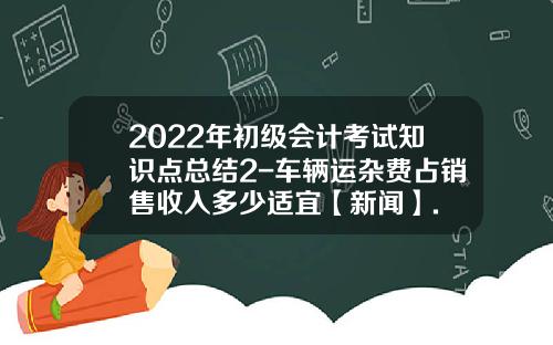 2022年初级会计考试知识点总结2-车辆运杂费占销售收入多少适宜【新闻】.