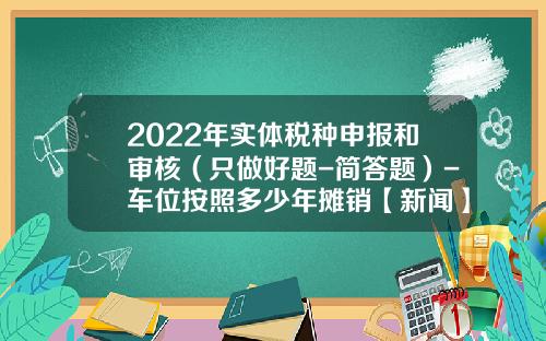 2022年实体税种申报和审核（只做好题-简答题）-车位按照多少年摊销【新闻】.