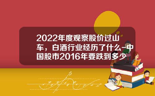 2022年度观察股价过山车，白酒行业经历了什么-中国股市2016年要跌到多少点【新闻】.