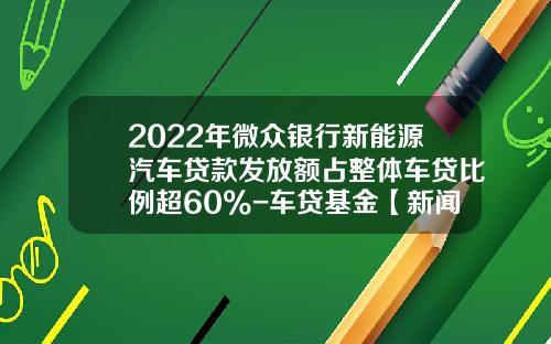 2022年微众银行新能源汽车贷款发放额占整体车贷比例超60%-车贷基金【新闻】.