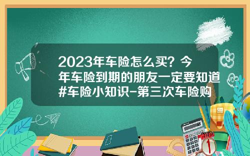 2023年车险怎么买？今年车险到期的朋友一定要知道#车险小知识-第三次车险购买多少钱【新闻】