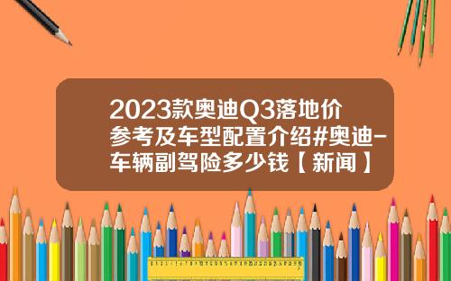 2023款奥迪Q3落地价参考及车型配置介绍#奥迪-车辆副驾险多少钱【新闻】