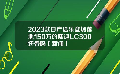 2023款日产途乐登场落地150万的陆巡LC300还香吗【新闻】