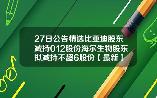 27日公告精选比亚迪股东减持012股份海尔生物股东拟减持不超6股份【最新】