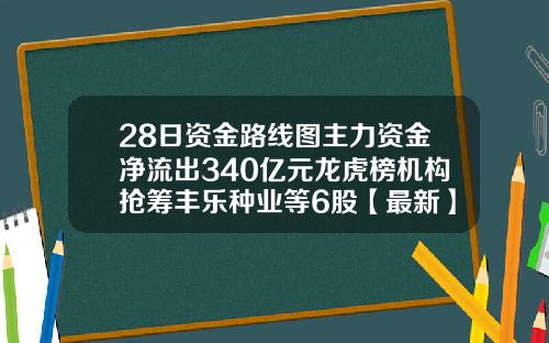 28日资金路线图主力资金净流出340亿元龙虎榜机构抢筹丰乐种业等6股【最新】