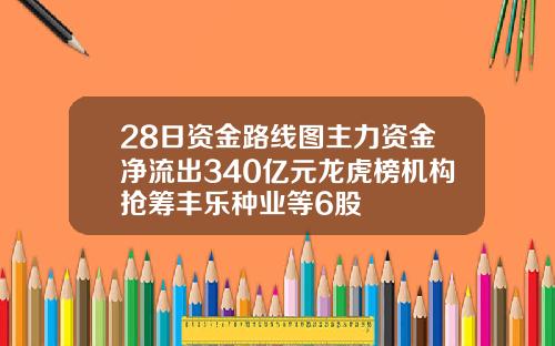 28日资金路线图主力资金净流出340亿元龙虎榜机构抢筹丰乐种业等6股