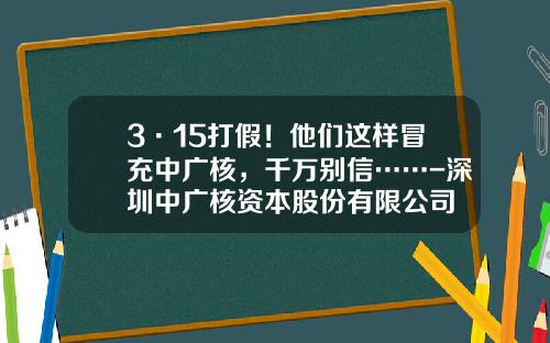 3·15打假！他们这样冒充中广核，千万别信……-深圳中广核资本股份有限公司