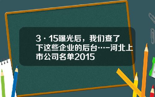 3·15曝光后，我们查了下这些企业的后台…-河北上市公司名单2015