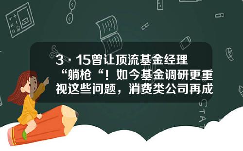 3·15曾让顶流基金经理“躺枪“！如今基金调研更重视这些问题，消费类公司再成布局重点-基金证券市场