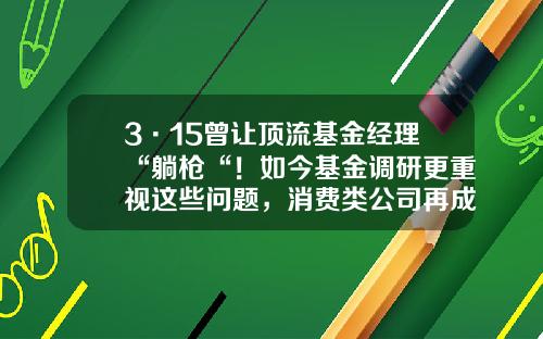 3·15曾让顶流基金经理“躺枪“！如今基金调研更重视这些问题，消费类公司再成布局重点-红羽毛基金