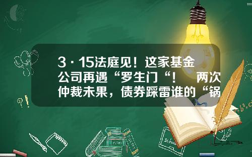 3·15法庭见！这家基金公司再遇“罗生门“！​两次仲裁未果，债券踩雷谁的“锅“？-基金业法庭