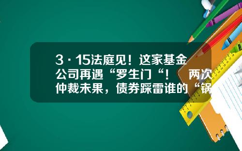 3·15法庭见！这家基金公司再遇“罗生门“！​两次仲裁未果，债券踩雷谁的“锅“？-购买基金纠纷